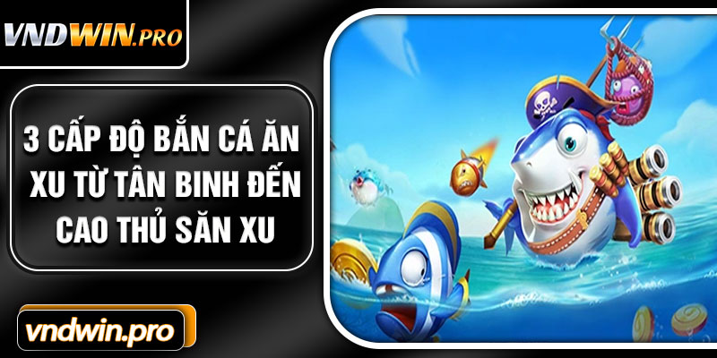 3 cấp độ bắn cá ăn xu từ tân binh đến cao thủ săn xu