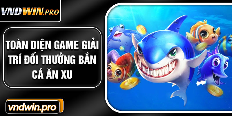 Toàn diện game giải trí đổi thưởng bắn cá ăn xu